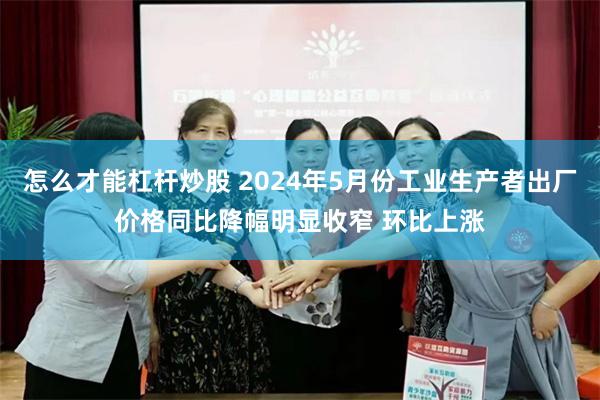 怎么才能杠杆炒股 2024年5月份工业生产者出厂价格同比降幅明显收窄 环比上涨