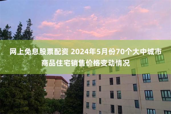 网上免息股票配资 2024年5月份70个大中城市商品住宅销售价格变动情况