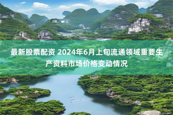 最新股票配资 2024年6月上旬流通领域重要生产资料市场价格变动情况