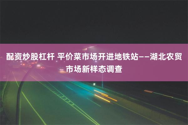 配资炒股杠杆 平价菜市场开进地铁站——湖北农贸市场新样态调查