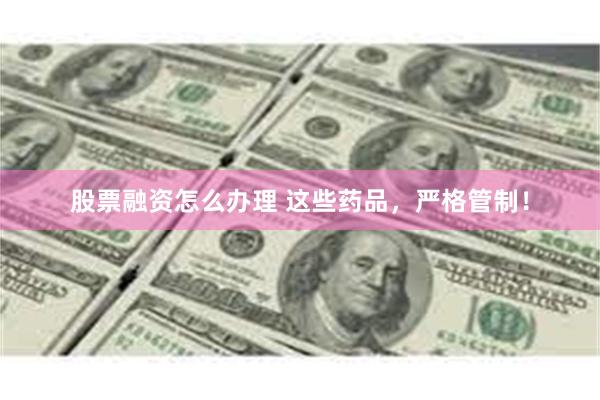 股票融资怎么办理 这些药品，严格管制！