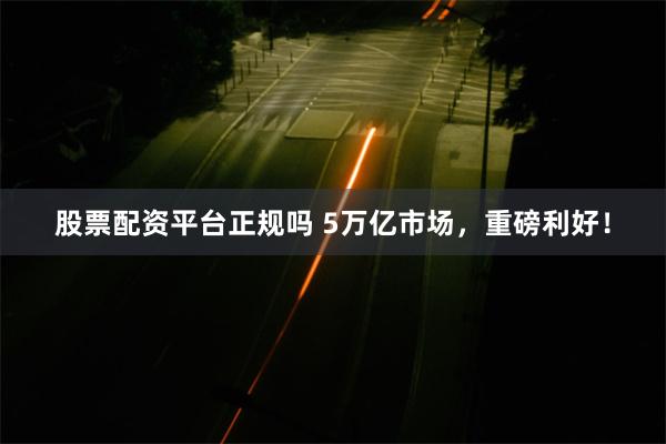 股票配资平台正规吗 5万亿市场，重磅利好！