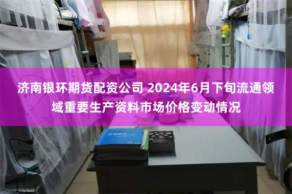 济南银环期货配资公司 2024年6月下旬流通领域重要生产资料市场价格变动情况