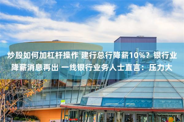 炒股如何加杠杆操作 建行总行降薪10%？银行业降薪消息再出 一线银行业务人士直言：压力大