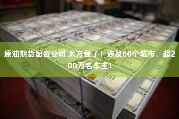 原油期货配资公司 太方便了！涉及60个城市、超200万名车主！