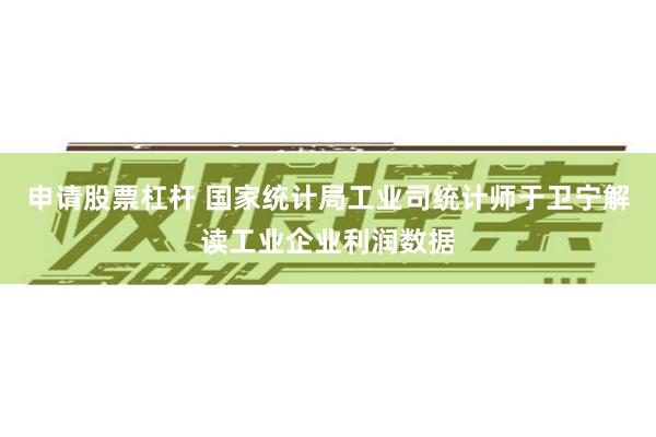 申请股票杠杆 国家统计局工业司统计师于卫宁解读工业企业利润数据