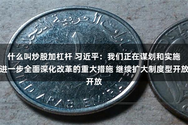 什么叫炒股加杠杆 习近平：我们正在谋划和实施进一步全面深化改革的重大措施 继续扩大制度型开放