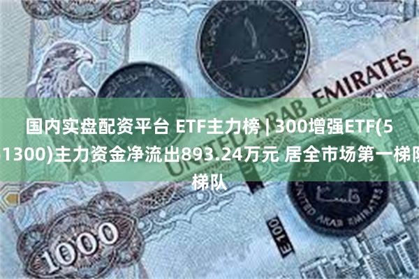 国内实盘配资平台 ETF主力榜 | 300增强ETF(561300)主力资金净流出893.24万元 居全市场第一梯队