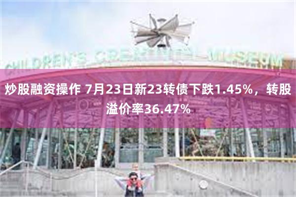 炒股融资操作 7月23日新23转债下跌1.45%，转股溢价率36.47%