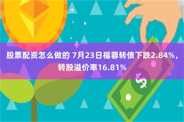 股票配资怎么做的 7月23日福蓉转债下跌2.84%，转股溢价率16.81%