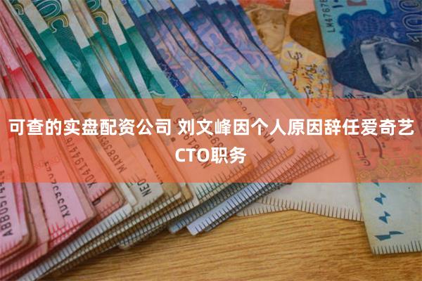 可查的实盘配资公司 刘文峰因个人原因辞任爱奇艺CTO职务