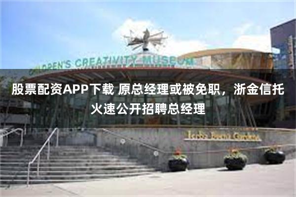 股票配资APP下载 原总经理或被免职，浙金信托火速公开招聘总经理