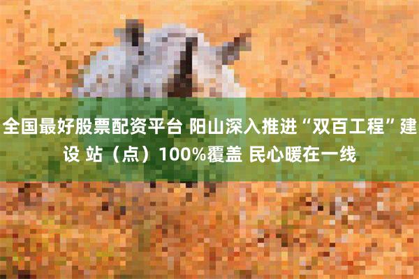 全国最好股票配资平台 阳山深入推进“双百工程”建设 站（点）100%覆盖 民心暖在一线