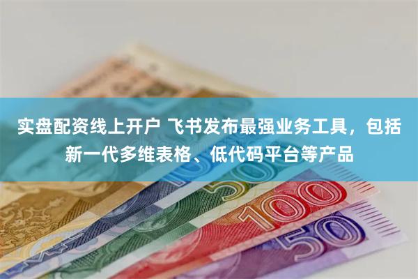 实盘配资线上开户 飞书发布最强业务工具，包括新一代多维表格、低代码平台等产品