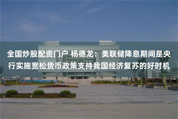 全国炒股配资门户 杨德龙：美联储降息期间是央行实施宽松货币政策支持我国经济复苏的好时机