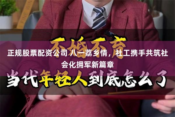 正规股票配资公司 八一荔乡情，社工携手共筑社会化拥军新篇章