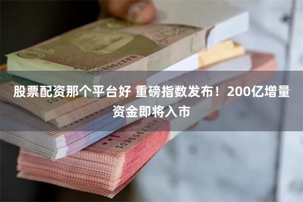 股票配资那个平台好 重磅指数发布！200亿增量资金即将入市