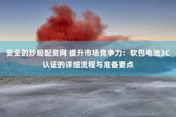 安全的炒股配资网 提升市场竞争力：软包电池3C认证的详细流程与准备要点