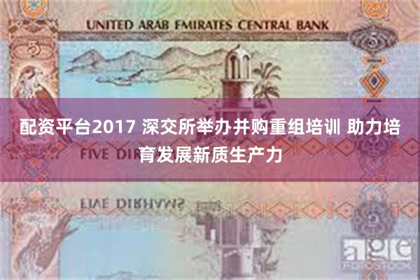 配资平台2017 深交所举办并购重组培训 助力培育发展新质生产力