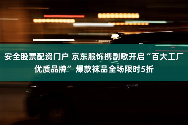 安全股票配资门户 京东服饰携副歌开启“百大工厂优质品牌” 爆款袜品全场限时5折