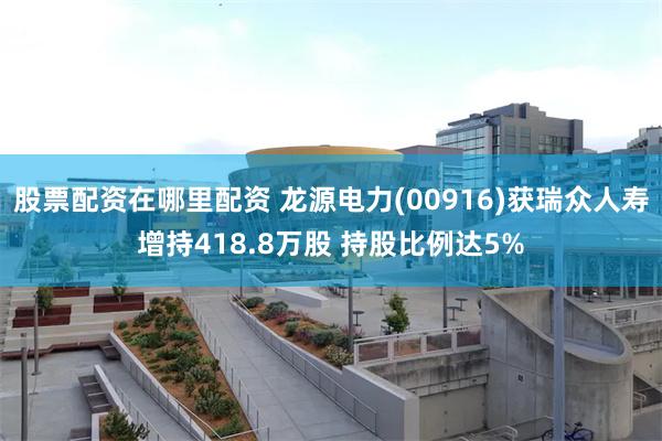 股票配资在哪里配资 龙源电力(00916)获瑞众人寿增持418.8万股 持股比例达5%