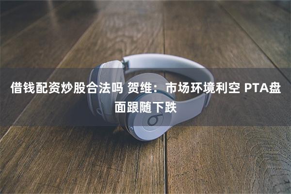 借钱配资炒股合法吗 贺维：市场环境利空 PTA盘面跟随下跌