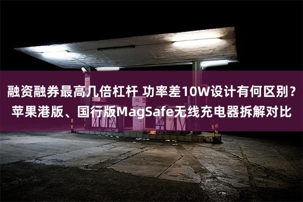 融资融券最高几倍杠杆 功率差10W设计有何区别？苹果港版、国行版MagSafe无线充电器拆解对比