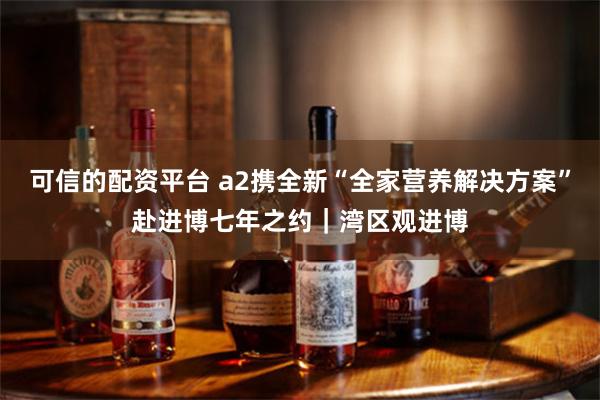 可信的配资平台 a2携全新“全家营养解决方案”赴进博七年之约｜湾区观进博