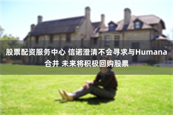 股票配资服务中心 信诺澄清不会寻求与Humana合并 未来将积极回购股票