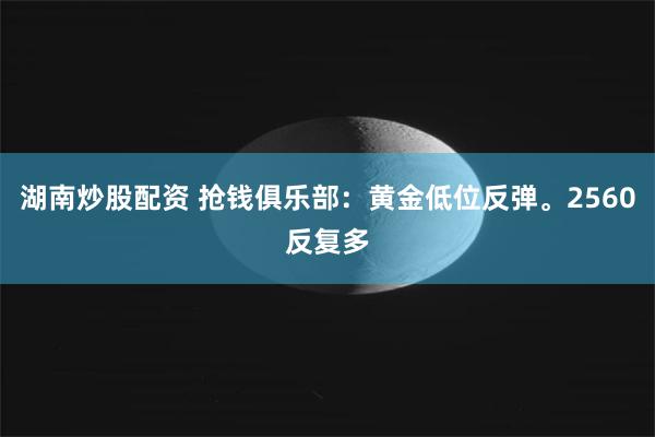 湖南炒股配资 抢钱俱乐部：黄金低位反弹。2560反复多