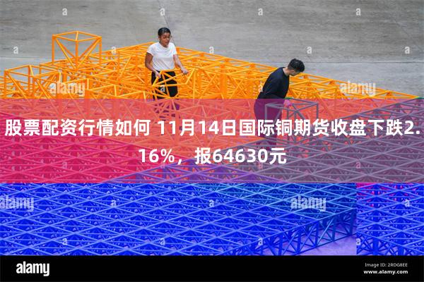 股票配资行情如何 11月14日国际铜期货收盘下跌2.16%，报64630元