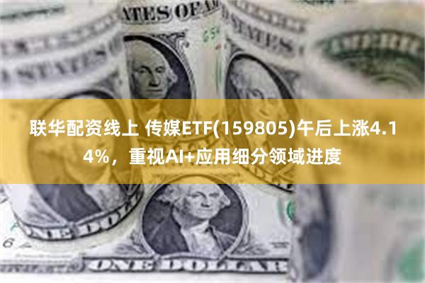 联华配资线上 传媒ETF(159805)午后上涨4.14%，重视AI+应用细分领域进度