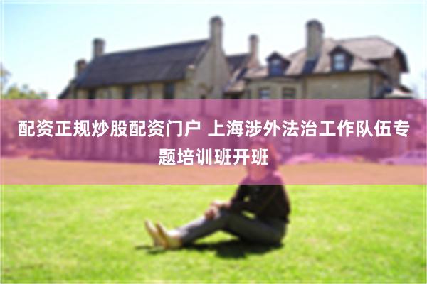 配资正规炒股配资门户 上海涉外法治工作队伍专题培训班开班