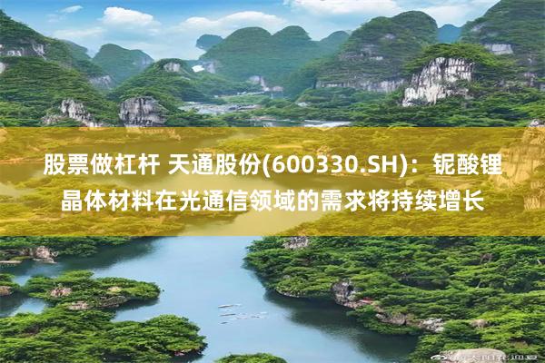 股票做杠杆 天通股份(600330.SH)：铌酸锂晶体材料在光通信领域的需求将持续增长