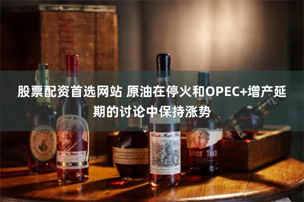 股票配资首选网站 原油在停火和OPEC+增产延期的讨论中保持涨势