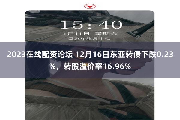 2023在线配资论坛 12月16日东亚转债下跌0.23%，转股溢价率16.96%