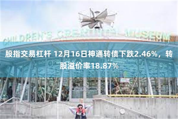 股指交易杠杆 12月16日神通转债下跌2.46%，转股溢价率18.87%