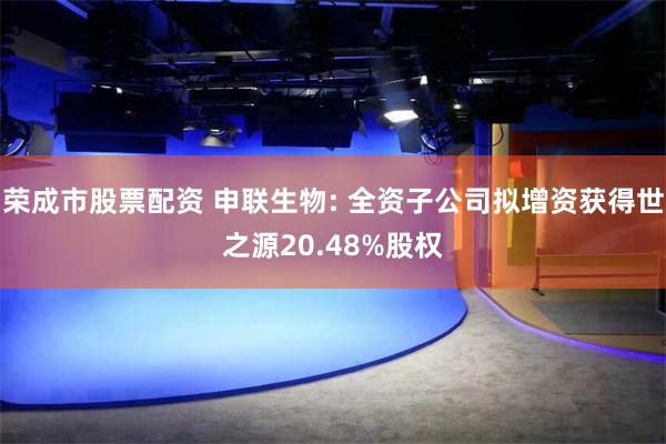 荣成市股票配资 申联生物: 全资子公司拟增资获得世之源20.48%股权