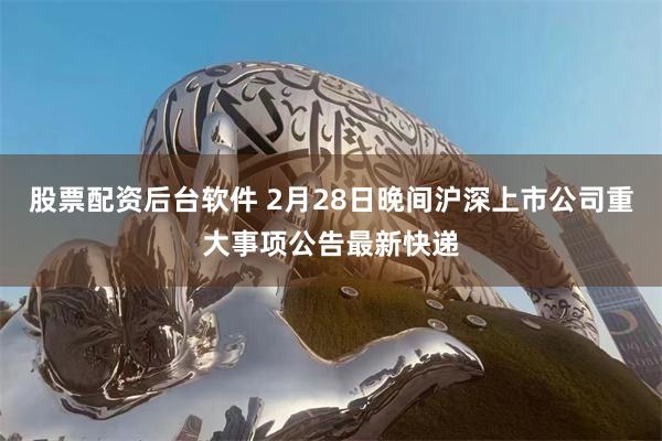 股票配资后台软件 2月28日晚间沪深上市公司重大事项公告最新快递