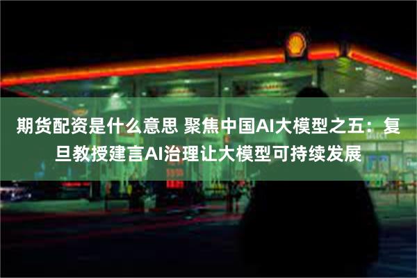 期货配资是什么意思 聚焦中国AI大模型之五：复旦教授建言AI治理让大模型可持续发展