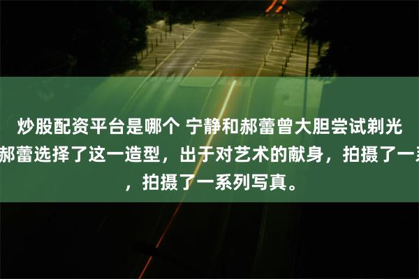 炒股配资平台是哪个 宁静和郝蕾曾大胆尝试剃光头造型！郝蕾选择了这一造型，出于对艺术的献身，拍摄了一系列写真。